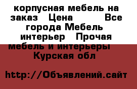 корпусная мебель на заказ › Цена ­ 100 - Все города Мебель, интерьер » Прочая мебель и интерьеры   . Курская обл.